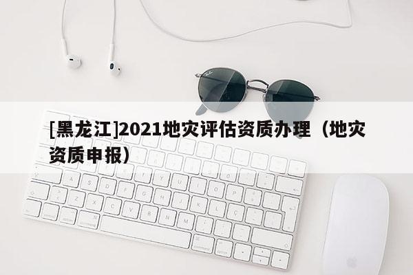 [黑龍江]2021地災評估資質辦理（地災資質申報）