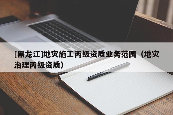 [黑龍江]地災施工丙級資質業務范圍（地災治理丙級資質）