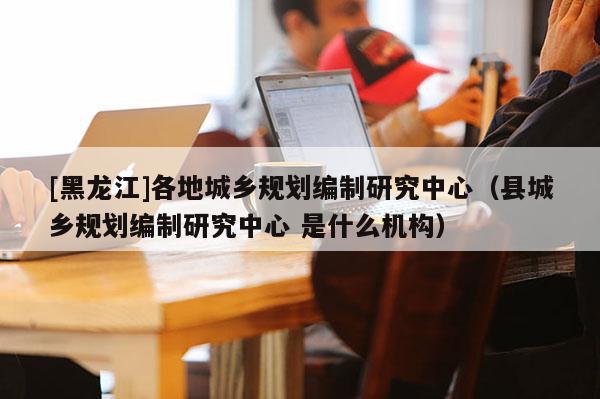 [黑龍江]各地城鄉規劃編制研究中心（縣城鄉規劃編制研究中心 是什么機構）