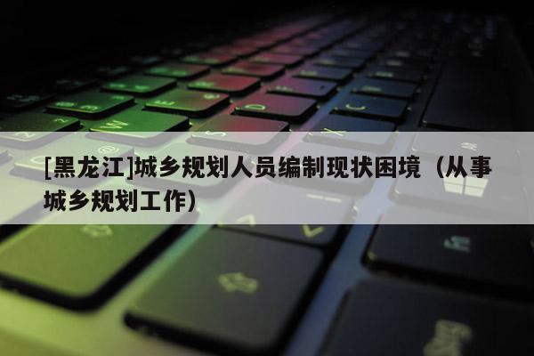 [黑龍江]城鄉規劃人員編制現狀困境（從事城鄉規劃工作）