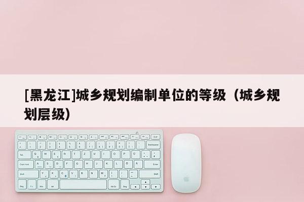 [黑龍江]城鄉規劃編制單位的等級（城鄉規劃層級）