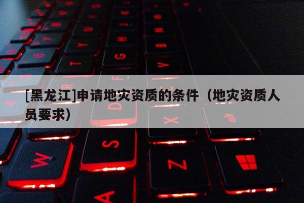 [黑龍江]申請地災資質的條件（地災資質人員要求）