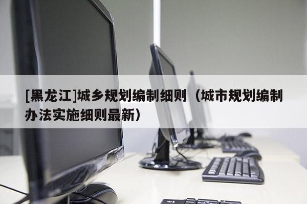 [黑龍江]城鄉規劃編制細則（城市規劃編制辦法實施細則最新）