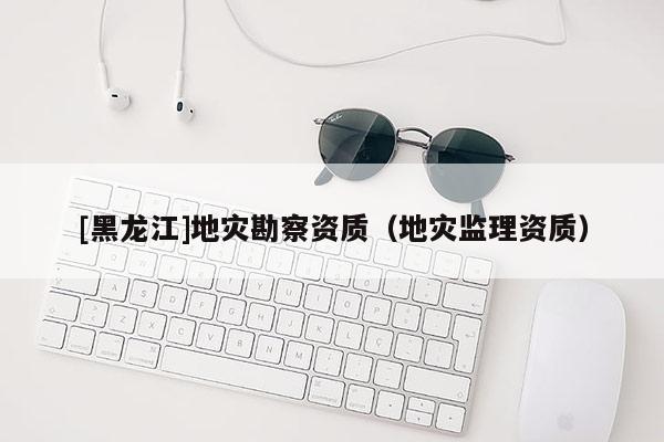 [黑龍江]地災勘察資質（地災監理資質）