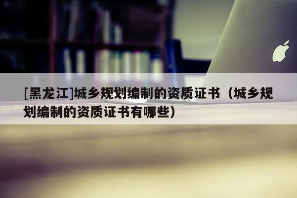 [黑龍江]城鄉規劃編制的資質證書（城鄉規劃編制的資質證書有哪些）
