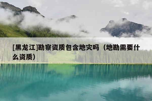 [黑龍江]勘察資質包含地災嗎（地勘需要什么資質）