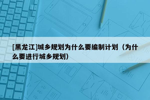 [黑龍江]城鄉(xiāng)規(guī)劃為什么要編制計(jì)劃（為什么要進(jìn)行城鄉(xiāng)規(guī)劃）