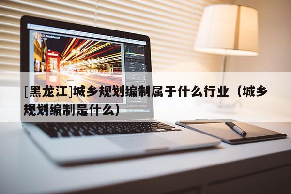 [黑龍江]城鄉規劃編制屬于什么行業（城鄉規劃編制是什么）