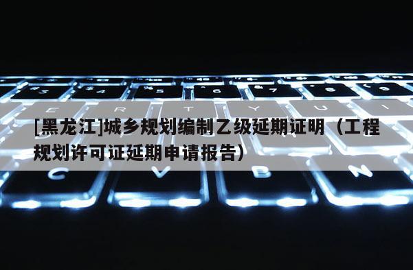 [黑龍江]城鄉規劃編制乙級延期證明（工程規劃許可證延期申請報告）