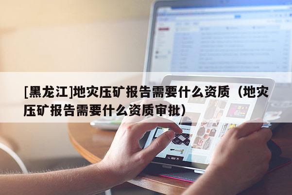 [黑龍江]地災壓礦報告需要什么資質（地災壓礦報告需要什么資質審批）