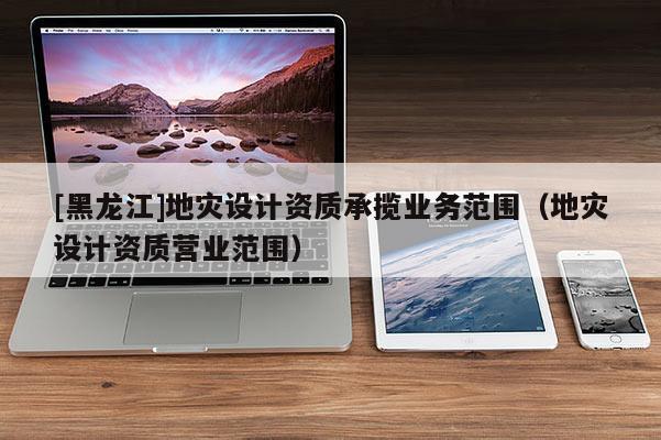 [黑龍江]地災設計資質承攬業務范圍（地災設計資質營業范圍）