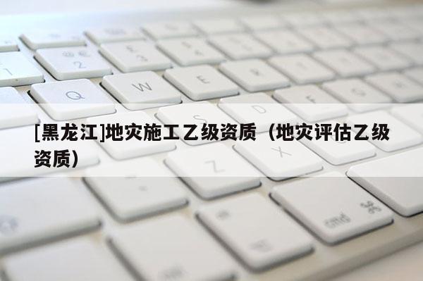 [黑龍江]地災(zāi)施工乙級資質(zhì)（地災(zāi)評估乙級資質(zhì)）