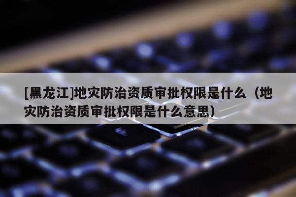 [黑龍江]地災防治資質審批權限是什么（地災防治資質審批權限是什么意思）