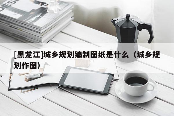 [黑龍江]城鄉規劃編制圖紙是什么（城鄉規劃作圖）