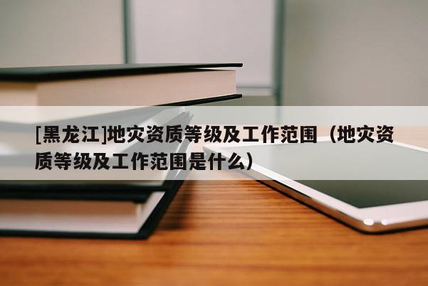 [黑龍江]地災資質等級及工作范圍（地災資質等級及工作范圍是什么）