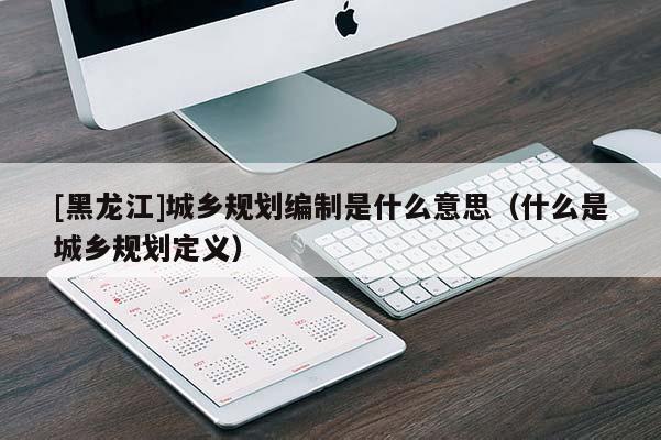 [黑龍江]城鄉規劃編制是什么意思（什么是城鄉規劃定義）