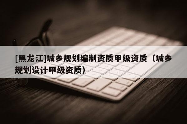 [黑龍江]城鄉規劃編制資質甲級資質（城鄉規劃設計甲級資質）