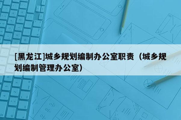 [黑龍江]城鄉規劃編制辦公室職責（城鄉規劃編制管理辦公室）