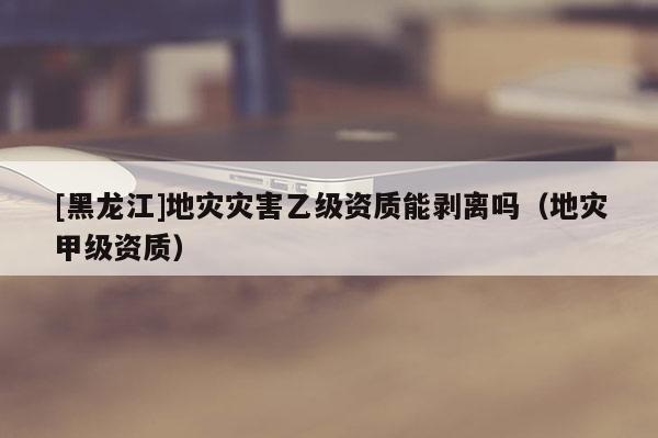 [黑龍江]地災災害乙級資質能剝離嗎（地災甲級資質）