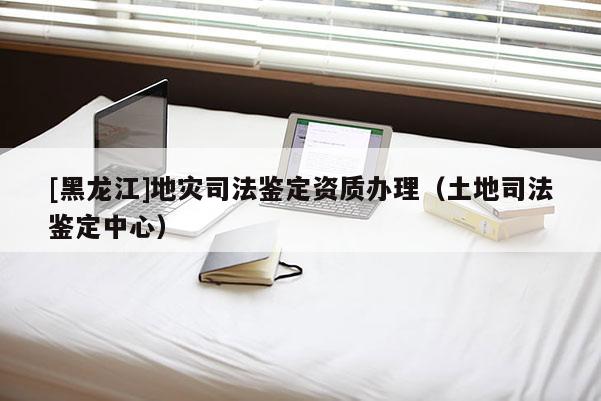 [黑龍江]地災司法鑒定資質辦理（土地司法鑒定中心）