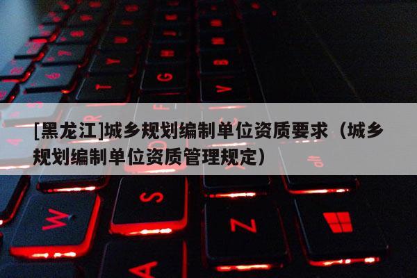 [黑龍江]城鄉規劃編制單位資質要求（城鄉規劃編制單位資質管理規定）