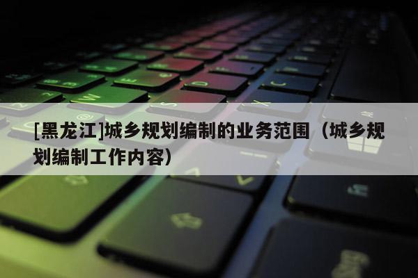 [黑龍江]城鄉(xiāng)規(guī)劃編制的業(yè)務(wù)范圍（城鄉(xiāng)規(guī)劃編制工作內(nèi)容）