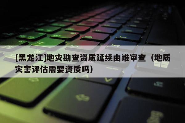 [黑龍江]地災勘查資質延續由誰審查（地質災害評估需要資質嗎）