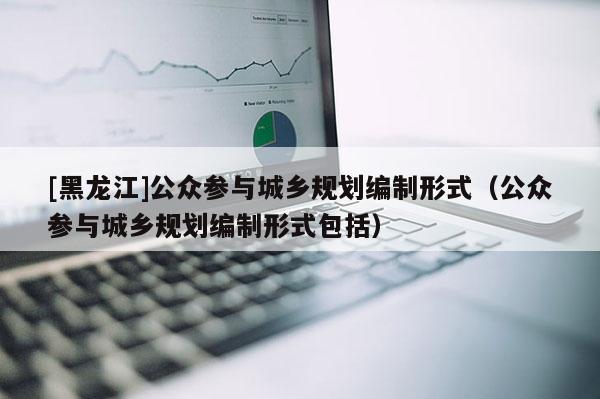 [黑龍江]公眾參與城鄉(xiāng)規(guī)劃編制形式（公眾參與城鄉(xiāng)規(guī)劃編制形式包括）