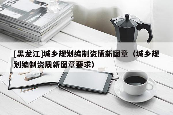 [黑龍江]城鄉(xiāng)規(guī)劃編制資質新圖章（城鄉(xiāng)規(guī)劃編制資質新圖章要求）