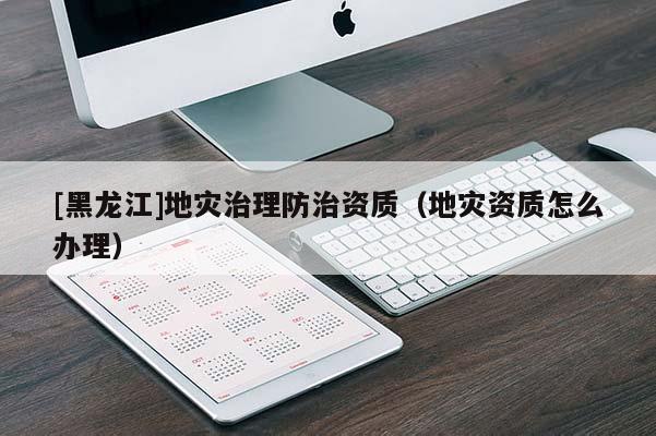 [黑龍江]地災治理防治資質（地災資質怎么辦理）