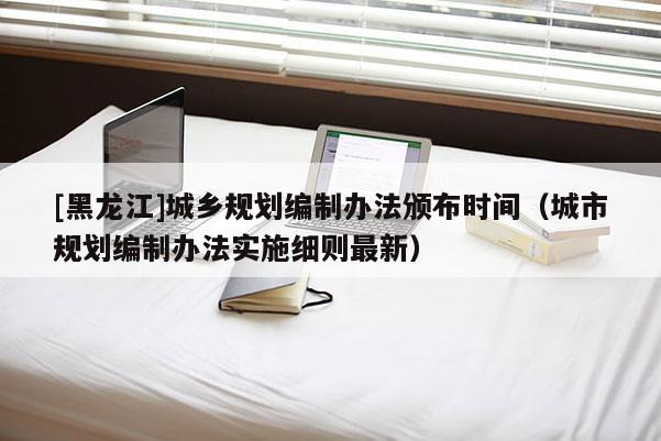 [黑龍江]城鄉規劃編制辦法頒布時間（城市規劃編制辦法實施細則最新）