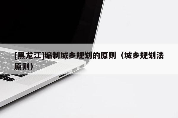 [黑龍江]編制城鄉規劃的原則（城鄉規劃法原則）