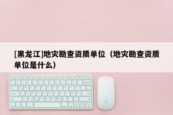 [黑龍江]地災勘查資質單位（地災勘查資質單位是什么）