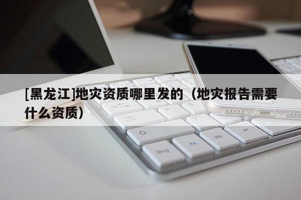 [黑龍江]地災資質哪里發的（地災報告需要什么資質）