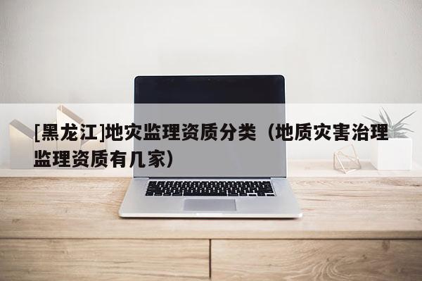 [黑龍江]地災監理資質分類（地質災害治理監理資質有幾家）