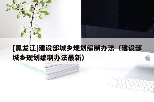[黑龍江]建設部城鄉規劃編制辦法（建設部城鄉規劃編制辦法最新）