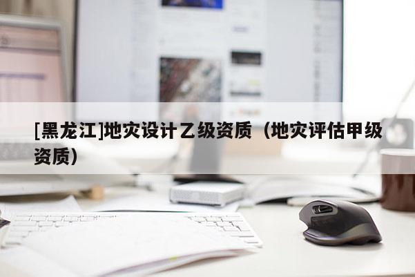[黑龍江]地災設計乙級資質（地災評估甲級資質）