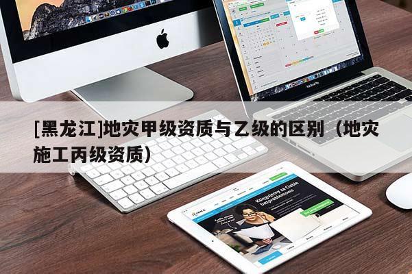 [黑龍江]地災甲級資質與乙級的區別（地災施工丙級資質）