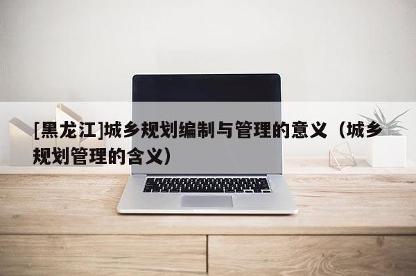 [黑龍江]城鄉(xiāng)規(guī)劃編制與管理的意義（城鄉(xiāng)規(guī)劃管理的含義）