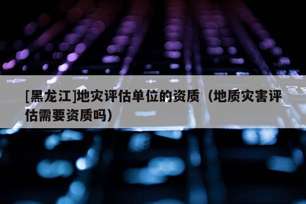 [黑龍江]地災評估單位的資質（地質災害評估需要資質嗎）