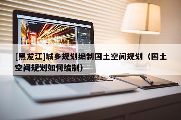 [黑龍江]城鄉規劃編制國土空間規劃（國土空間規劃如何編制）