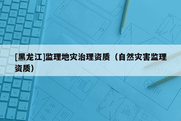 [黑龍江]監理地災治理資質（自然災害監理資質）