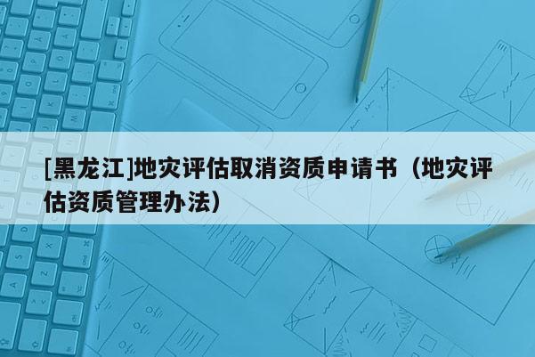 [黑龍江]地災評估取消資質申請書（地災評估資質管理辦法）