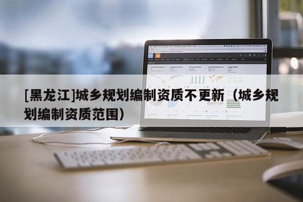 [黑龍江]城鄉規劃編制資質不更新（城鄉規劃編制資質范圍）