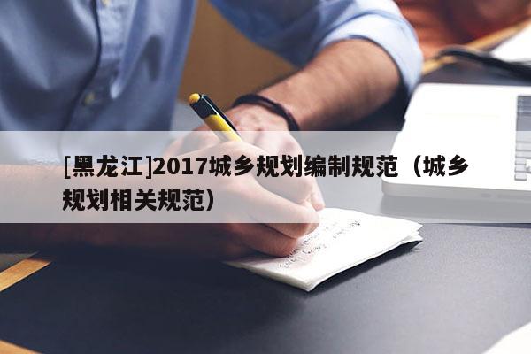 [黑龍江]2017城鄉(xiāng)規(guī)劃編制規(guī)范（城鄉(xiāng)規(guī)劃相關規(guī)范）