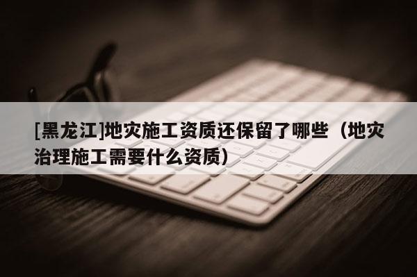 [黑龍江]地災施工資質還保留了哪些（地災治理施工需要什么資質）