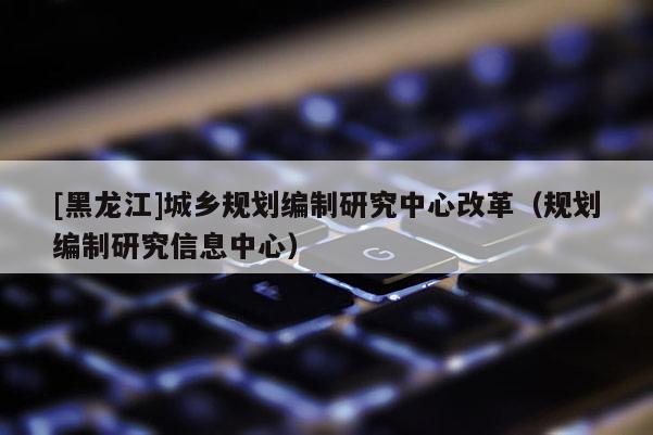 [黑龍江]城鄉規劃編制研究中心改革（規劃編制研究信息中心）
