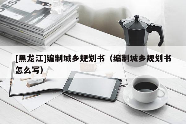 [黑龍江]編制城鄉規劃書（編制城鄉規劃書怎么寫）