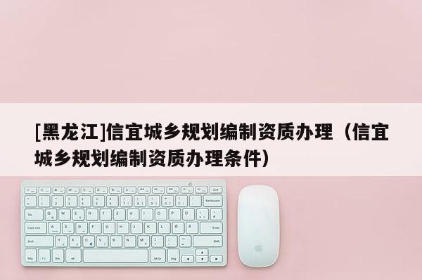 [黑龍江]信宜城鄉規劃編制資質辦理（信宜城鄉規劃編制資質辦理條件）