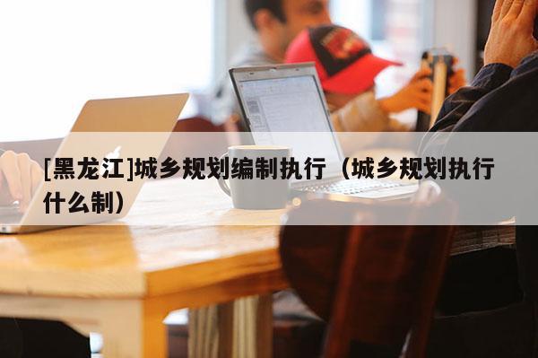 [黑龍江]城鄉規劃編制執行（城鄉規劃執行什么制）
